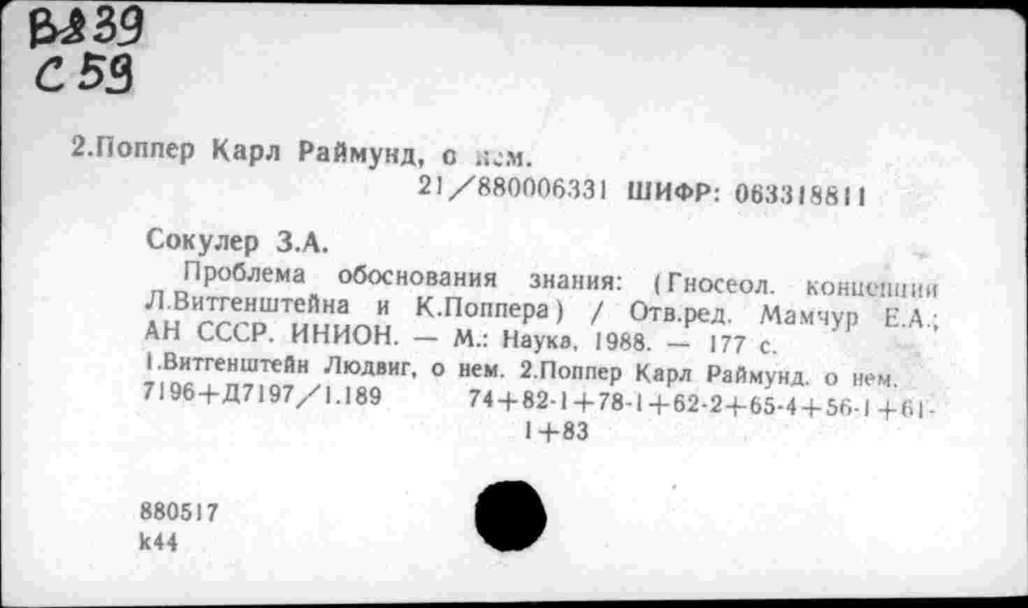 ﻿ел зд С 53
2.Поппер Карл Раймунд, о и^м.
21/880006331 ШИФР: 063318811
Сокулер З.А.
Проблема обоснования знания: (Гносеол. концепции Л.Витгенштейна и К.Поппера) / Отв.ред. Мамчуп ЕА-АН СССР. ИНИОН. — М.: Наука, 1988. — 177 с.
1.Витгенштейн Людвиг, о нем. 2.Поппер Карл Раймунд о нем
7196+Д7197/1.189	74+82-1+78-1+62*2+85-4+56-1+6|-
1+83
880517 к44